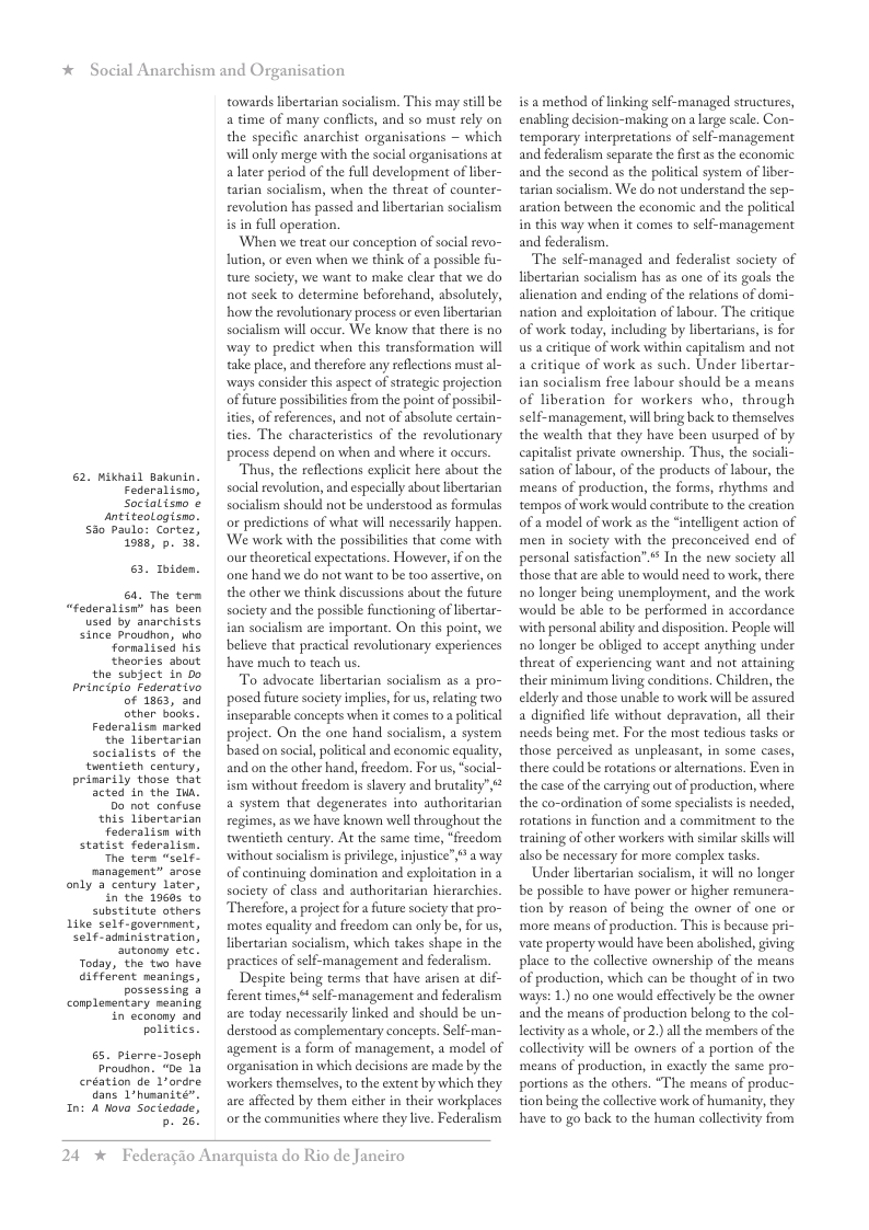 * Social Anarchism and Or, 62. Mikhail Bakunin. Federalisno, Socialisno ¢ sntiteoLogisno. Sio paulo: Cortez, 1088, p. 38, 6. oiden. 6. The term “federalisn” has been used by anarchists since proudhon, who. fornalised his theories sbout the subject in Do principio Federativo of 1863, and other books. Federalisn marked the Libertarian Socialists of the tuentieth century, prinarily those that acted in the Tua. Do not confuse, this libertarian Federalisn with statist federalisn. The term “self- nanagenent” arose only a century later, in the 19605 to substitute others Like self-governnent, Self-adninistration, autonomy etc. Today, the to have different meanings, possessing 4 conplementary meaning in econony and politics. 65. pierre-Joseph Proudhon. “De 1a création de Lordre dans 1humanite”. Ini A Movo Sociedade, b. 28! anisation towards libertarian socialism. This may still be a time of many conflicts, and so must rely on the specific anarchist organisations ~ which will only merge with the social organisations at alater period of the full development of liber- tarian socialism, when the threat of counter- revolution has passed and libertarian socialism in full operation. ‘When we treat our conception of socil revo~ lution, or even when we think of a possible fu- ture socity, we want to make clear that we do not seck to determine beforchand, absolutely, how the revolutionary process or even libertarian socialism will oceur. We know that there is no way to predict when this transformation will take place, and therefore any reflections must al- ways consider this aspect of strategic projection of future possibilites from the point of possi ities, of references, and not of absolute certain- ties. The characteristics of the revolutionary process depend on when and where it occurs. Thus, the reflections explicit here about the social revolution, and especially about ibertarian socialism should not be understood as formulas or predictions of what will necessarily happen. ‘We work with the possibilties that come with our theoretical expectations. However, if on the one hand we do not want to be too assertive, on the other we think discussions about the future society and the possible functioning of ibertar- ian socialism are important. On this point, we believe that practial revolutionary experiences have much to teach us. To advocate libertarian socialism s 2 pro- posed future socety implies, for us, reating two inseparable concepts when it comes to a political project. On the one hand socialism, a system based on socil, poliical and economic equality, and on the other hand, freedom, For us, “social- ism without freedom is slavery and brutality” a system that degenerates into authoritarian regimes, as we have known well throughout the twentieth century. At the same time, “freedom without socialism s privlege, injustice”,* a way of continuing domination and exploitation in a society of class and authoritarian hierarchies Therefore, a projectfor a future society that pro- motes equality and ficedom can only be, for us, libertarian socialism, which takes shape in the practices of self-management and federalism. Despite being terms that have arisen at dif- ferent times* self-management and federalism are today necessarily linked and should be un- derstood as complementary concepts. Self-man- agement is a form of management, a model of organisation in which decisions are made by the workers themselves, to the extent by which they are affected by them either in their workplaces or the communities where they live. Federalism 24 x Federagio Anarquista do Rio de Janeiro isa method of linking self-managed structures, enabling decision-making on a large sale. Con- temporary interpretations of self-management and federalism separate the fist a the economic and the second as the political system of iber- tasian socialism. We do not understand the sep- aration between the cconomic and the political in this way when it comes to self-management and federalism. The self-managed and federalist society of libertarian socialism has as one of ts goals the alienation and ending of the relations of domi- nation and exploitation of lsbour. The critique of work today, including by libertarians, is for us a critique of work within capitalism and not a critique of work as such. Under libertar- ian socialism free labour should be a means of liberation for workers who, through self-management, will ring back to themselves the wealth that they have been usurped of by capitalist private ownership. Thus, the sociali- sation of labour, of the products of labour, the means of production, the forms, rhythms and tempos of work would contribute to the ereation of a model of work as the “intelligent action of men in society with the preconceived end of personal satisfaction”.* In the new society all those that are able to would need to work, there 1o longer being unemployment, and the work would be able to be performed in accordance with personal ability and disposition. People will o longer be obliged to accept anything under threat of experiencing want and not attaining their minimum lving conditions. Children, the elderly and those unable to work will be assured a dignified life without depravation, all their needs being met. For the most tedious tasks or those perceived as unpleasant, in some cases, there could be rotations or alternations. Even in the case of the carrying out of production, where the co-ordination of some specialists is needed, rotations in function and a commitment to the training of other workers with similar skills will also be necessary for more complex tasks Under libertarian socialism, it will no longer be possible to have power or higher remunera- tion by reason of being the owner of one or more means of production. This is because pri- vate property would have been abolished, giving place to the collective ownership of the means of production, which can be thought of in two ‘ways: 1.) no one would effectively be the owner and the means of production belong to the col- lectivity as a whole, or 2.) all the members of the collectivity will be owners of a portion of the means of production, in exactly the same pro- portions as the others. “The means of produc- tion being the collective work of humanity, they have to go back to the human collectivity from